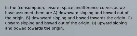 In the (consumption, leisure) space, indifference curves as we have assumed them are A) downward sloping and bowed out of the origin. B) downward sloping and bowed towards the origin. C) upward sloping and bowed out of the origin. D) upward sloping and bowed towards the origin.