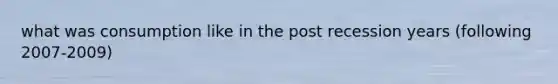 what was consumption like in the post recession years (following 2007-2009)