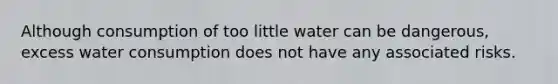 Although consumption of too little water can be dangerous, excess water consumption does not have any associated risks.