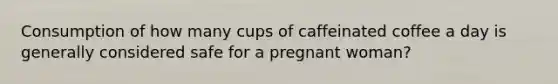 Consumption of how many cups of caffeinated coffee a day is generally considered safe for a pregnant woman?