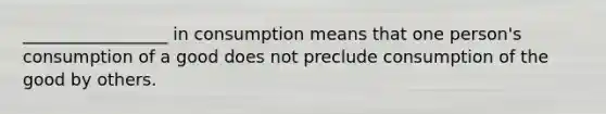 _________________ in consumption means that one person's consumption of a good does not preclude consumption of the good by others.