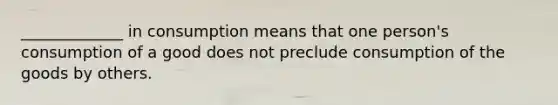 _____________ in consumption means that one person's consumption of a good does not preclude consumption of the goods by others.