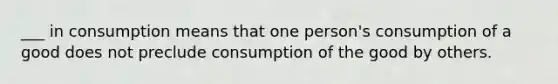 ___ in consumption means that one person's consumption of a good does not preclude consumption of the good by others.