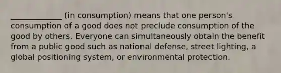 _____________ (in consumption) means that one person's consumption of a good does not preclude consumption of the good by others. Everyone can simultaneously obtain the benefit from a public good such as national defense, street lighting, a global positioning system, or environmental protection.