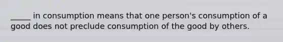 _____ in consumption means that one person's consumption of a good does not preclude consumption of the good by others.