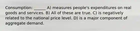 Consumption: ______ A) measures people's expenditures on real goods and services. B) All of these are true. C) is negatively related to the national price level. D) is a major component of aggregate demand.