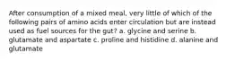 After consumption of a mixed meal, very little of which of the following pairs of amino acids enter circulation but are instead used as fuel sources for the gut? a. glycine and serine b. glutamate and aspartate c. proline and histidine d. alanine and glutamate