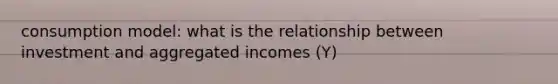 consumption model: what is the relationship between investment and aggregated incomes (Y)