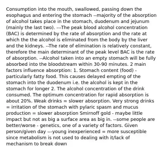 Consumption into <a href='https://www.questionai.com/knowledge/krBoWYDU6j-the-mouth' class='anchor-knowledge'>the mouth</a>, swallowed, passing down <a href='https://www.questionai.com/knowledge/kSjVhaa9qF-the-esophagus' class='anchor-knowledge'>the esophagus</a> and entering the stomach --majority of the absorption of alcohol takes place in the stomach, duodenum and jejunum (mainly the last two). ---The peak blood alcohol concentration (BAC) is determined by the rate of absorption and the rate at which the the alcohol is eliminated from the body by the liver and the kidneys. --The rate of elimination is relatively constant, therefore the main determinant of the peak level BAC is the rate of absorption. --Alcohol taken into an empty stomach will be fully absorbed into <a href='https://www.questionai.com/knowledge/k7oXMfj7lk-the-blood' class='anchor-knowledge'>the blood</a>stream within 30-90 minutes. 2 main factors influence absorption: 1. Stomach content (food) - particularly fatty food. This causes delayed empting of the stomach into the duodenum i.e. the alcohol is kept in the stomach for longer 2. The alcohol concentration of the drink consumed. The optimum concentration for rapid absorption is about 20%. Weak drinks = slower absorption. Very strong drinks = irritation of the stomach with pylaric spasm and mucus production = slower absorption Smirnoff gold - maybe little impact but not as big a surface area as big in. --some people are better/worse - genetics, one of a variety of factors. Given person/given day ---young inexperienced = more susceptible since metabolism is not used to dealing with it/lack of mechanism to break down