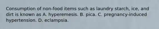 Consumption of non-food items such as laundry starch, ice, and dirt is known as A. hyperemesis. B. pica. C. pregnancy-induced hypertension. D. eclampsia.