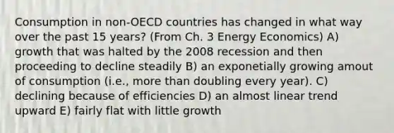 Consumption in non-OECD countries has changed in what way over the past 15 years? (From Ch. 3 Energy Economics) A) growth that was halted by the 2008 recession and then proceeding to decline steadily B) an exponetially growing amout of consumption (i.e., more than doubling every year). C) declining because of efficiencies D) an almost linear trend upward E) fairly flat with little growth