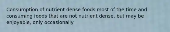 Consumption of nutrient dense foods most of the time and consuming foods that are not nutrient dense, but may be enjoyable, only occasionally