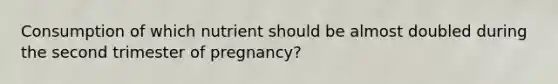 Consumption of which nutrient should be almost doubled during the second trimester of pregnancy?