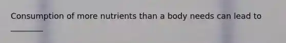 Consumption of more nutrients than a body needs can lead to ________