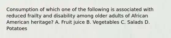 Consumption of which one of the following is associated with reduced frailty and disability among older adults of African American heritage? A. Fruit juice B. Vegetables C. Salads D. Potatoes