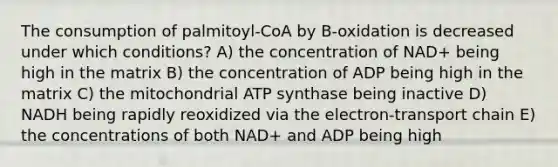 The consumption of palmitoyl-CoA by B-oxidation is decreased under which conditions? A) the concentration of NAD+ being high in the matrix B) the concentration of ADP being high in the matrix C) the mitochondrial ATP synthase being inactive D) NADH being rapidly reoxidized via the electron-transport chain E) the concentrations of both NAD+ and ADP being high