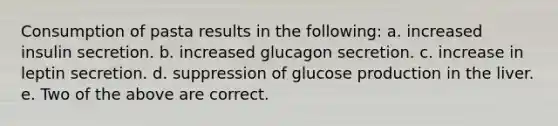 Consumption of pasta results in the following: a. increased insulin secretion. b. increased glucagon secretion. c. increase in leptin secretion. d. suppression of glucose production in the liver. e. Two of the above are correct.