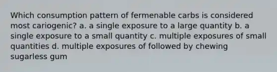 Which consumption pattern of fermenable carbs is considered most cariogenic? a. a single exposure to a large quantity b. a single exposure to a small quantity c. multiple exposures of small quantities d. multiple exposures of followed by chewing sugarless gum