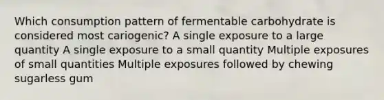 Which consumption pattern of fermentable carbohydrate is considered most cariogenic? A single exposure to a large quantity A single exposure to a small quantity Multiple exposures of small quantities Multiple exposures followed by chewing sugarless gum