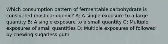 Which consumption pattern of fermentable carbohydrate is considered most cariogenic? A: A single exposure to a large quantity B: A single exposure to a small quantity C: Multiple exposures of small quantities D: Multiple exposures of followed by chewing sugarless gum