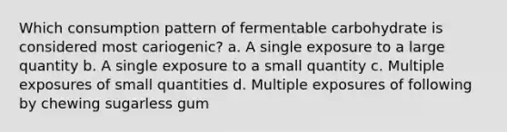 Which consumption pattern of fermentable carbohydrate is considered most cariogenic? a. A single exposure to a large quantity b. A single exposure to a small quantity c. Multiple exposures of small quantities d. Multiple exposures of following by chewing sugarless gum