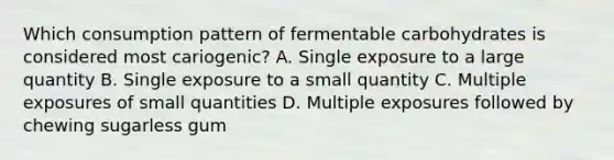 Which consumption pattern of fermentable carbohydrates is considered most cariogenic? A. Single exposure to a large quantity B. Single exposure to a small quantity C. Multiple exposures of small quantities D. Multiple exposures followed by chewing sugarless gum