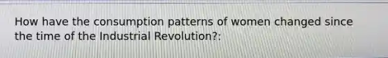 How have the consumption patterns of women changed since the time of the Industrial Revolution?: