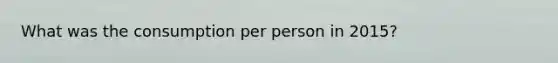 What was the consumption per person in 2015?