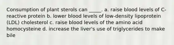 Consumption of plant sterols can _____. a. raise blood levels of C-reactive protein b. lower blood levels of low-density lipoprotein (LDL) cholesterol c. raise blood levels of the amino acid homocysteine d. increase the liver's use of triglycerides to make bile