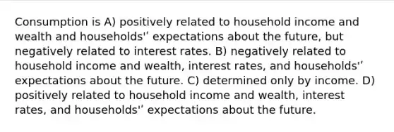 Consumption is A) positively related to household income and wealth and households'ʹ expectations about the future, but negatively related to interest rates. B) negatively related to household income and wealth, interest rates, and households'ʹ expectations about the future. C) determined only by income. D) positively related to household income and wealth, interest rates, and households'ʹ expectations about the future.