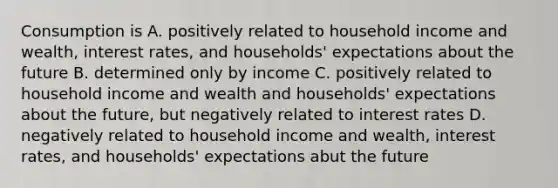 Consumption is A. positively related to household income and wealth, interest rates, and households' expectations about the future B. determined only by income C. positively related to household income and wealth and households' expectations about the future, but negatively related to interest rates D. negatively related to household income and wealth, interest rates, and households' expectations abut the future