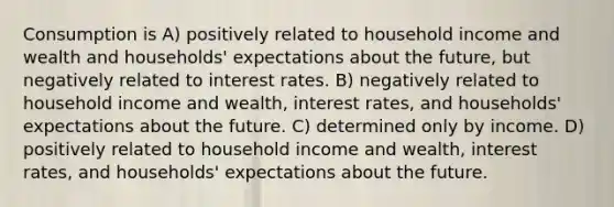 Consumption is A) positively related to household income and wealth and households' expectations about the future, but negatively related to interest rates. B) negatively related to household income and wealth, interest rates, and households' expectations about the future. C) determined only by income. D) positively related to household income and wealth, interest rates, and households' expectations about the future.