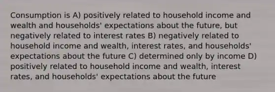 Consumption is A) positively related to household income and wealth and households' expectations about the future, but negatively related to interest rates B) negatively related to household income and wealth, interest rates, and households' expectations about the future C) determined only by income D) positively related to household income and wealth, interest rates, and households' expectations about the future