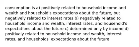 consumption is a) positively related to household income and wealth and household's expectations about the future, but negatively related to interest rates b) negatively related to household income and wealth, interest rates, and household's expectations about the future c) determined only by income d) positively related to household income and wealth, interest rates, and households' expectations about the future