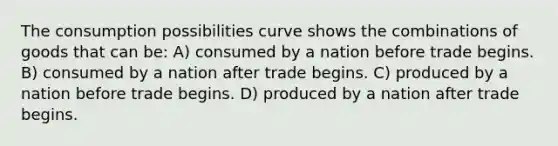 The consumption possibilities curve shows the combinations of goods that can be: A) consumed by a nation before trade begins. B) consumed by a nation after trade begins. C) produced by a nation before trade begins. D) produced by a nation after trade begins.