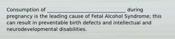 Consumption of ________________________________ during pregnancy is the leading cause of Fetal Alcohol Syndrome; this can result in preventable birth defects and intellectual and neurodevelopmental disabilities.