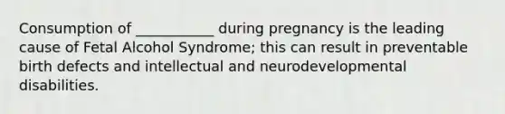 Consumption of ___________ during pregnancy is the leading cause of Fetal Alcohol Syndrome; this can result in preventable birth defects and intellectual and neurodevelopmental disabilities.