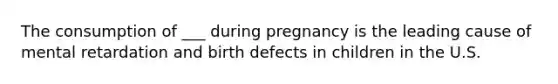 The consumption of ___ during pregnancy is the leading cause of mental retardation and birth defects in children in the U.S.