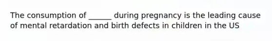 The consumption of ______ during pregnancy is the leading cause of mental retardation and birth defects in children in the US