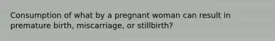 Consumption of what by a pregnant woman can result in premature birth, miscarriage, or stillbirth?