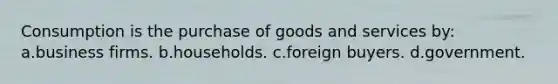 Consumption is the purchase of goods and services by: a.business firms. b.households. c.foreign buyers. d.government.