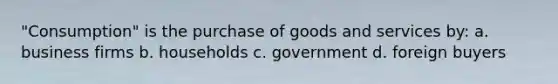 "Consumption" is the purchase of goods and services by: a. business firms b. households c. government d. foreign buyers