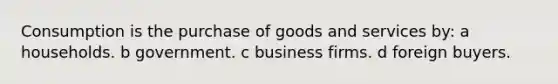 Consumption is the purchase of goods and services by: a households. b government. c business firms. d foreign buyers.