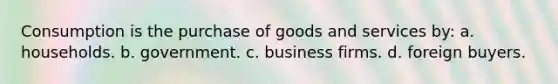 Consumption is the purchase of goods and services by: a. households. b. government. c. business firms. d. foreign buyers.