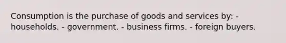 Consumption is the purchase of goods and services by: - households. - government. - business firms. - foreign buyers.