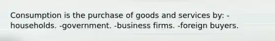 Consumption is the purchase of goods and services by: -households. -government. -business firms. -foreign buyers.