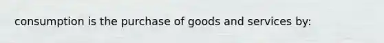 consumption is the purchase of goods and services by: