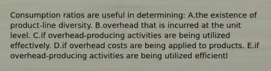 Consumption ratios are useful in determining: A.the existence of product-line diversity. B.overhead that is incurred at the unit level. C.if overhead-producing activities are being utilized effectively. D.if overhead costs are being applied to products. E.if overhead-producing activities are being utilized efficientl