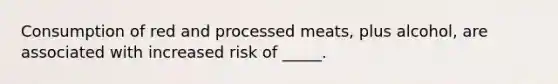 Consumption of red and processed meats, plus alcohol, are associated with increased risk of _____.