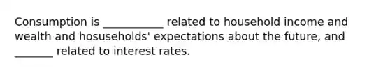 Consumption is ___________ related to household income and wealth and hosuseholds' expectations about the future, and _______ related to interest rates.